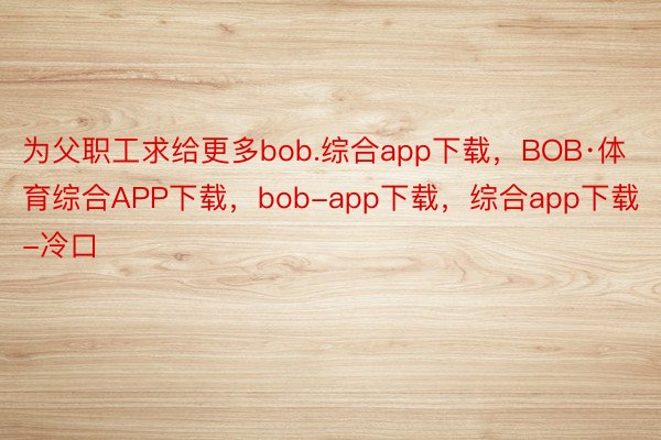 为父职工求给更多bob.综合app下载，BOB·体育综合APP下载，bob-app下载，综合app下载-冷口