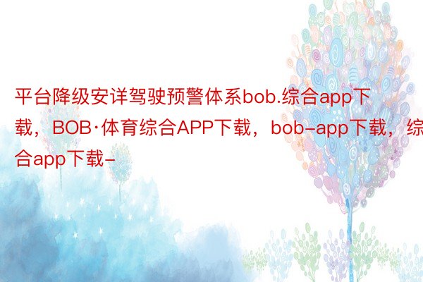 平台降级安详驾驶预警体系bob.综合app下载，BOB·体育综合APP下载，bob-app下载，综合app下载-