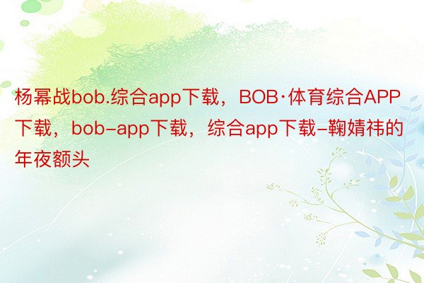 杨幂战bob.综合app下载，BOB·体育综合APP下载，bob-app下载，综合app下载-鞠婧祎的年夜额头