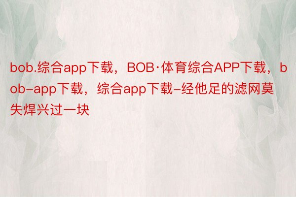bob.综合app下载，BOB·体育综合APP下载，bob-app下载，综合app下载-经他足的滤网莫失焊兴过一块