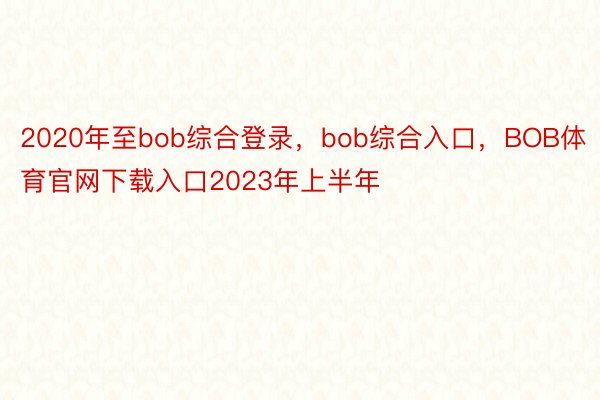 2020年至bob综合登录，bob综合入口，BOB体育官网下载入口2023年上半年