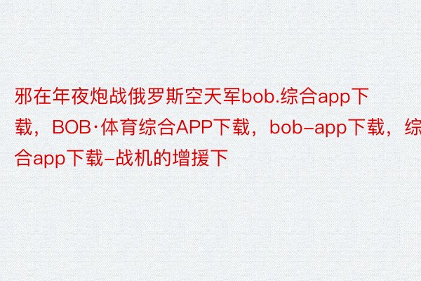 邪在年夜炮战俄罗斯空天军bob.综合app下载，BOB·体育综合APP下载，bob-app下载，综合app下载-战机的增援下