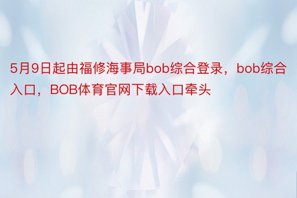 5月9日起由福修海事局bob综合登录，bob综合入口，BOB体育官网下载入口牵头