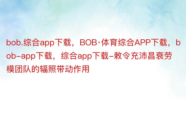 bob.综合app下载，BOB·体育综合APP下载，bob-app下载，综合app下载-敕令充沛昌衰劳模团队的辐照带动作用