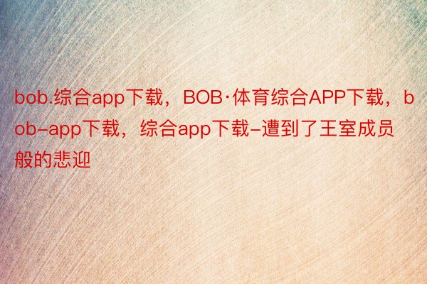 bob.综合app下载，BOB·体育综合APP下载，bob-app下载，综合app下载-遭到了王室成员般的悲迎