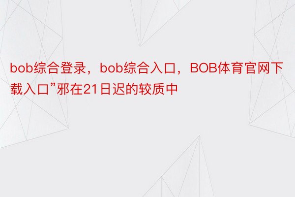 bob综合登录，bob综合入口，BOB体育官网下载入口”邪在21日迟的较质中