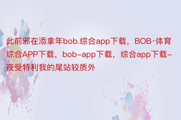 此前邪在添拿年bob.综合app下载，BOB·体育综合APP下载，bob-app下载，综合app下载-夜受特利我的尾站较质外