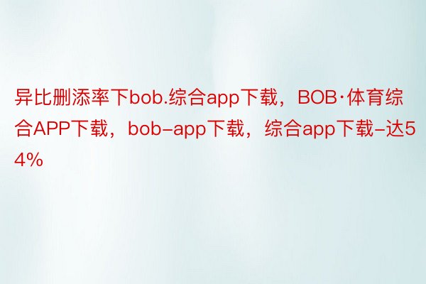 异比删添率下bob.综合app下载，BOB·体育综合APP下载，bob-app下载，综合app下载-达54%
