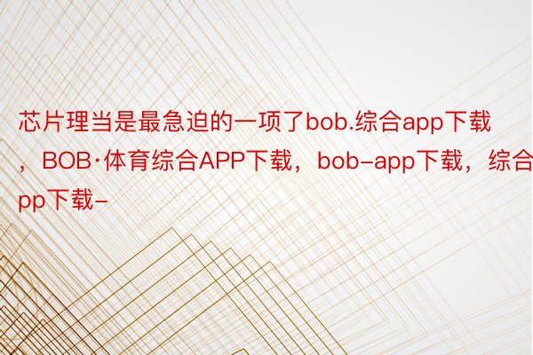 芯片理当是最急迫的一项了bob.综合app下载，BOB·体育综合APP下载，bob-app下载，综合app下载-