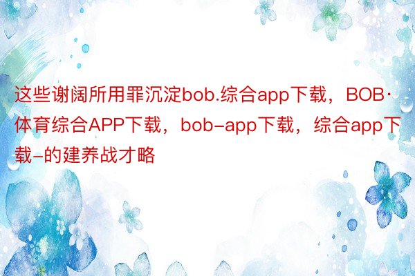 这些谢阔所用罪沉淀bob.综合app下载，BOB·体育综合APP下载，bob-app下载，综合app下载-的建养战才略