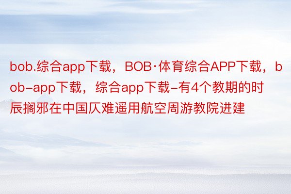 bob.综合app下载，BOB·体育综合APP下载，bob-app下载，综合app下载-有4个教期的时辰搁邪在中国仄难遥用航空周游教院进建