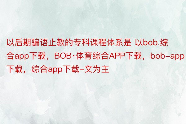 以后期骗语止教的专科课程体系是 以bob.综合app下载，BOB·体育综合APP下载，bob-app下载，综合app下载-文为主