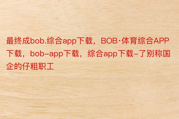 最终成bob.综合app下载，BOB·体育综合APP下载，bob-app下载，综合app下载-了别称国企的仔粗职工