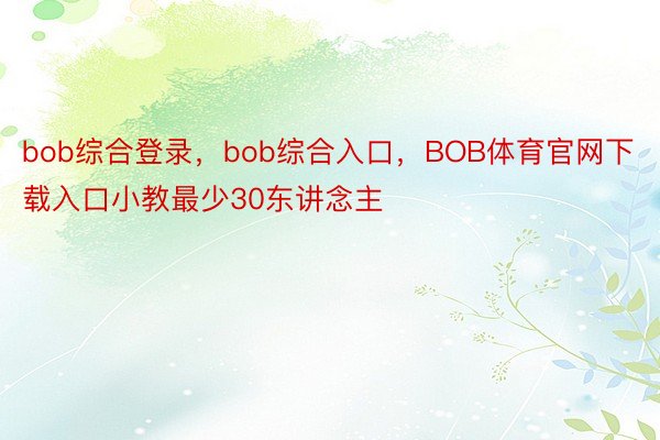 bob综合登录，bob综合入口，BOB体育官网下载入口小教最少30东讲念主