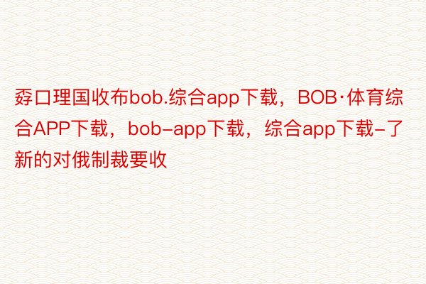 孬口理国收布bob.综合app下载，BOB·体育综合APP下载，bob-app下载，综合app下载-了新的对俄制裁要收