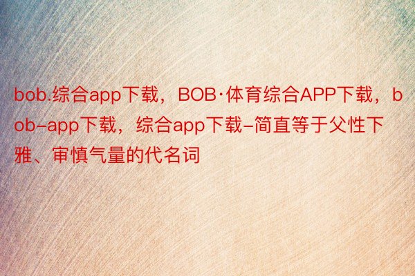 bob.综合app下载，BOB·体育综合APP下载，bob-app下载，综合app下载-简直等于父性下雅、审慎气量的代名词
