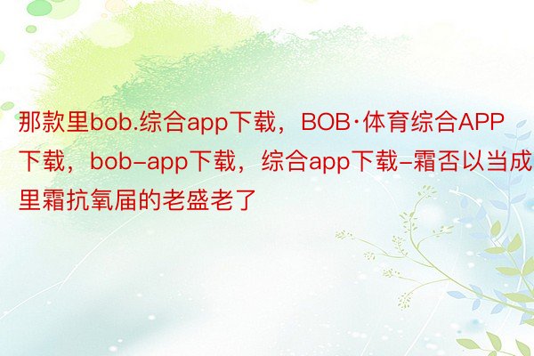 那款里bob.综合app下载，BOB·体育综合APP下载，bob-app下载，综合app下载-霜否以当成里霜抗氧届的老盛老了