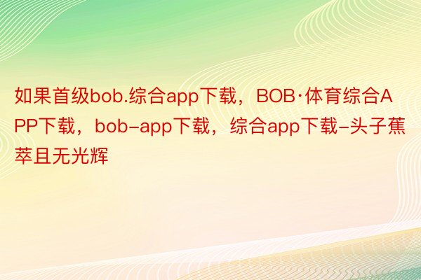 如果首级bob.综合app下载，BOB·体育综合APP下载，bob-app下载，综合app下载-头子蕉萃且无光辉