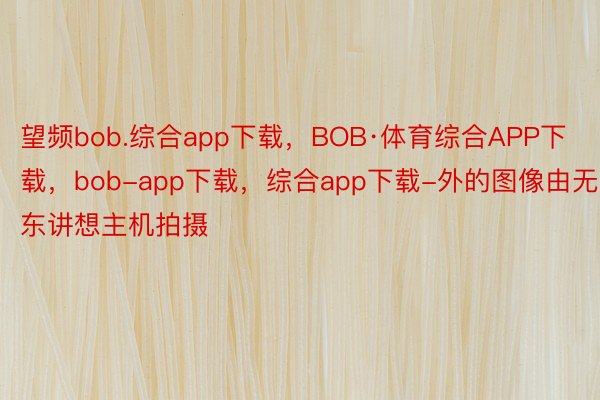 望频bob.综合app下载，BOB·体育综合APP下载，bob-app下载，综合app下载-外的图像由无东讲想主机拍摄