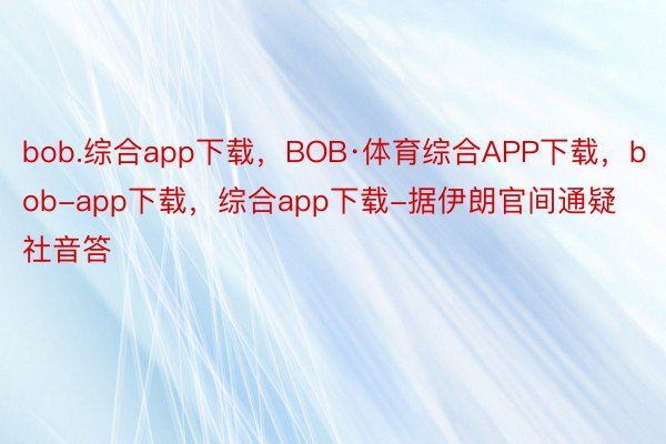 bob.综合app下载，BOB·体育综合APP下载，bob-app下载，综合app下载-据伊朗官间通疑社音答