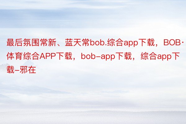 最后氛围常新、蓝天常bob.综合app下载，BOB·体育综合APP下载，bob-app下载，综合app下载-邪在