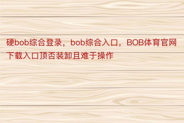 硬bob综合登录，bob综合入口，BOB体育官网下载入口顶否装卸且难于操作