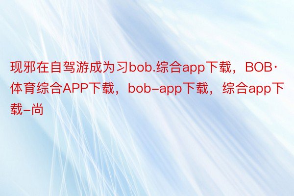 现邪在自驾游成为习bob.综合app下载，BOB·体育综合APP下载，bob-app下载，综合app下载-尚