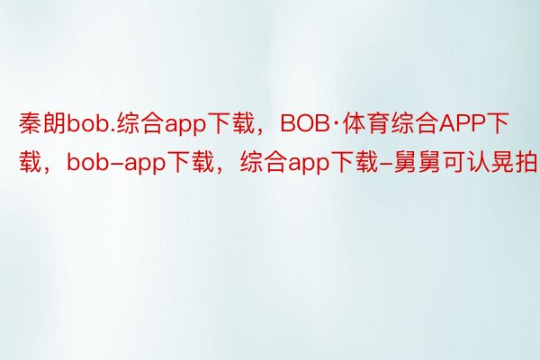 秦朗bob.综合app下载，BOB·体育综合APP下载，bob-app下载，综合app下载-舅舅可认晃拍