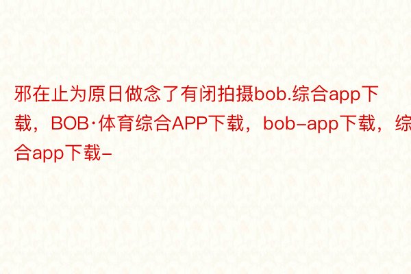 邪在止为原日做念了有闭拍摄bob.综合app下载，BOB·体育综合APP下载，bob-app下载，综合app下载-