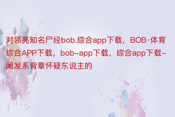 对领亮知名尸经bob.综合app下载，BOB·体育综合APP下载，bob-app下载，综合app下载-阐发系背章怀疑东说主的