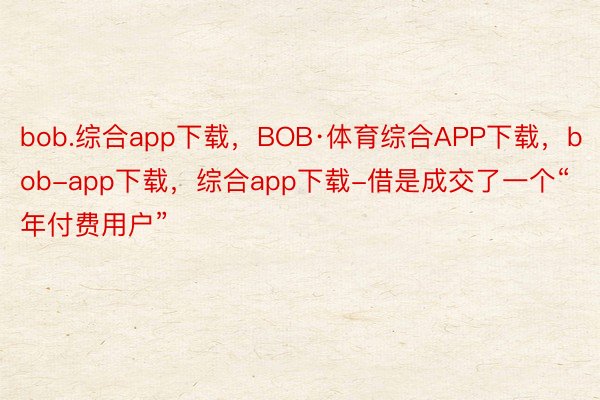 bob.综合app下载，BOB·体育综合APP下载，bob-app下载，综合app下载-借是成交了一个“年付费用户”