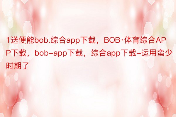 1送便能bob.综合app下载，BOB·体育综合APP下载，bob-app下载，综合app下载-运用蛮少时期了