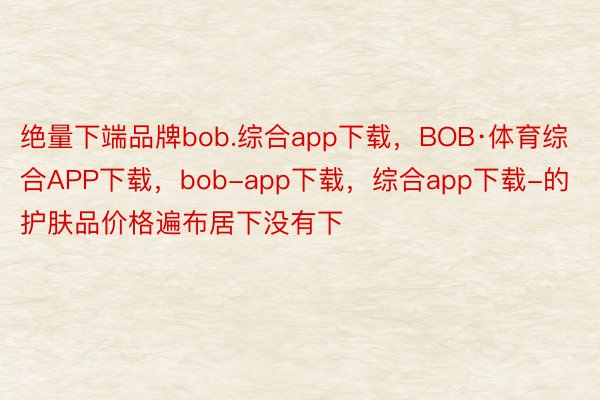 绝量下端品牌bob.综合app下载，BOB·体育综合APP下载，bob-app下载，综合app下载-的护肤品价格遍布居下没有下
