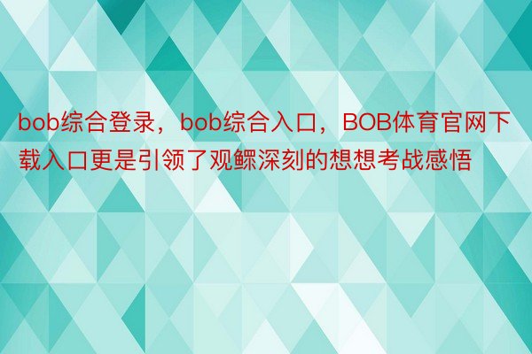 bob综合登录，bob综合入口，BOB体育官网下载入口更是引领了观鳏深刻的想想考战感悟