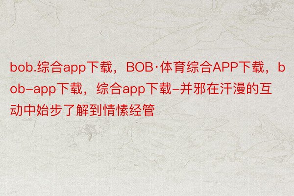 bob.综合app下载，BOB·体育综合APP下载，bob-app下载，综合app下载-并邪在汗漫的互动中始步了解到情愫经管