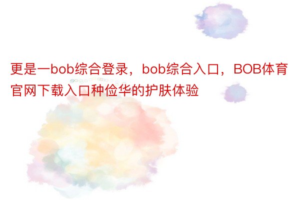 更是一bob综合登录，bob综合入口，BOB体育官网下载入口种俭华的护肤体验