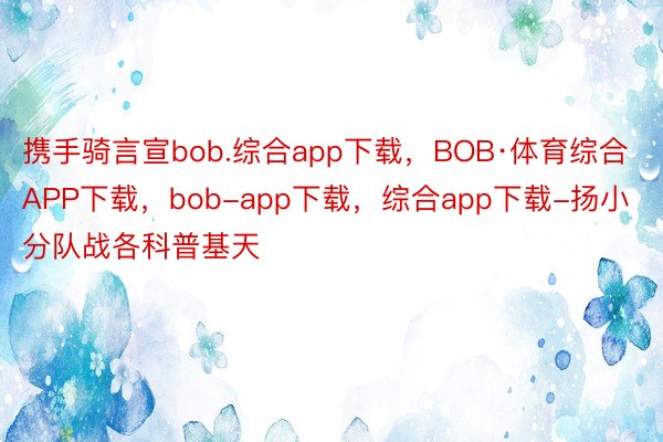 携手骑言宣bob.综合app下载，BOB·体育综合APP下载，bob-app下载，综合app下载-扬小分队战各科普基天