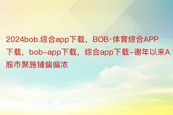 2024bob.综合app下载，BOB·体育综合APP下载，bob-app下载，综合app下载-谢年以来A股市聚施铺偏偏浓