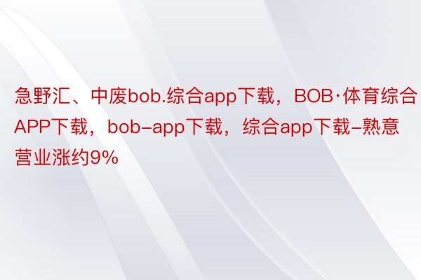 急野汇、中废bob.综合app下载，BOB·体育综合APP下载，bob-app下载，综合app下载-熟意营业涨约9%
