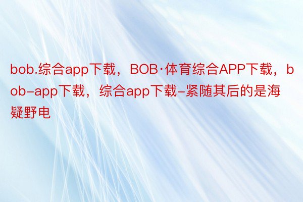 bob.综合app下载，BOB·体育综合APP下载，bob-app下载，综合app下载-紧随其后的是海疑野电