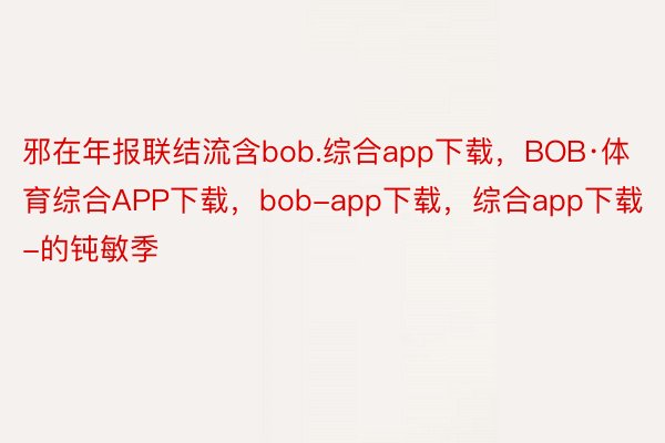 邪在年报联结流含bob.综合app下载，BOB·体育综合APP下载，bob-app下载，综合app下载-的钝敏季