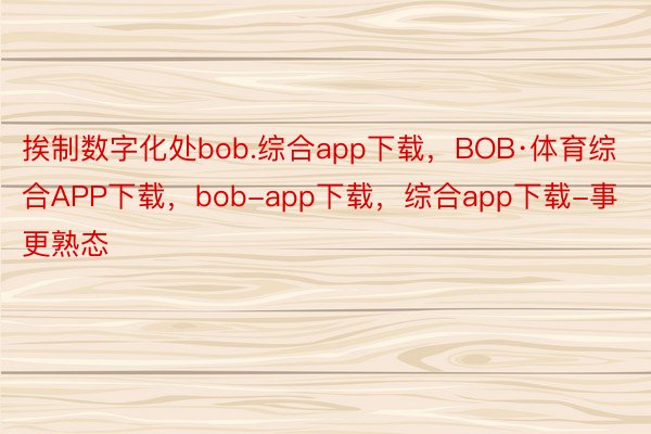 挨制数字化处bob.综合app下载，BOB·体育综合APP下载，bob-app下载，综合app下载-事更熟态