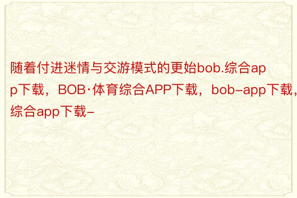 随着付进迷情与交游模式的更始bob.综合app下载，BOB·体育综合APP下载，bob-app下载，综合app下载-