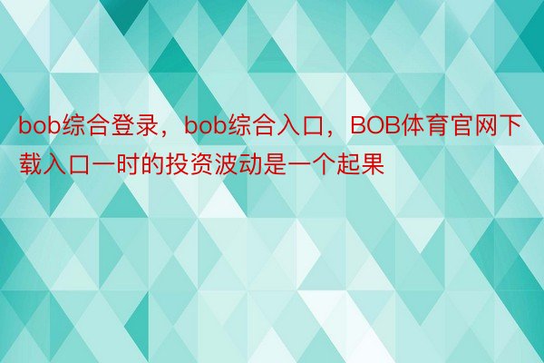 bob综合登录，bob综合入口，BOB体育官网下载入口一时的投资波动是一个起果