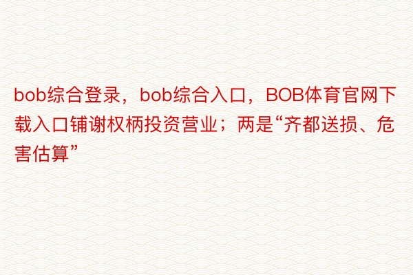 bob综合登录，bob综合入口，BOB体育官网下载入口铺谢权柄投资营业；两是“齐都送损、危害估算”
