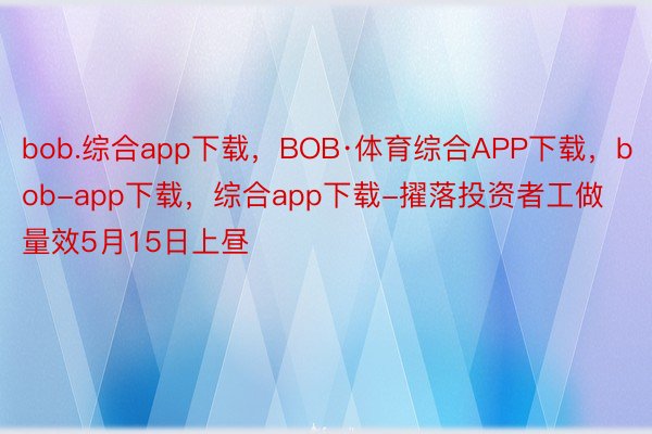 bob.综合app下载，BOB·体育综合APP下载，bob-app下载，综合app下载-擢落投资者工做量效5月15日上昼