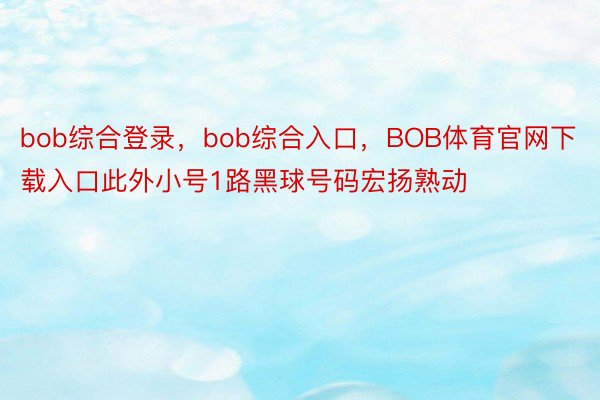 bob综合登录，bob综合入口，BOB体育官网下载入口此外小号1路黑球号码宏扬熟动