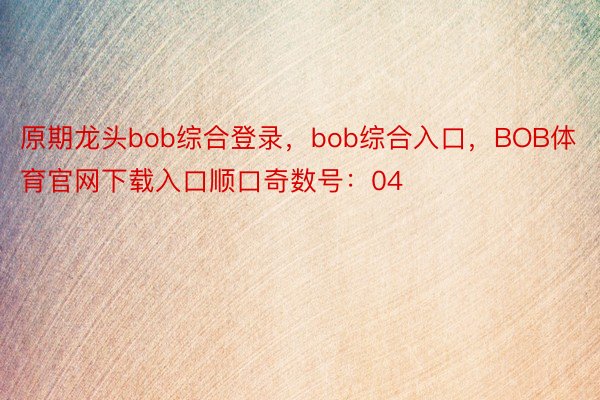 原期龙头bob综合登录，bob综合入口，BOB体育官网下载入口顺口奇数号：04