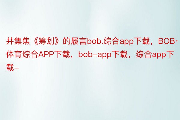 并集焦《筹划》的履言bob.综合app下载，BOB·体育综合APP下载，bob-app下载，综合app下载-
