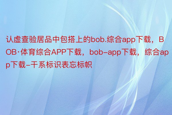 认虚查验居品中包搭上的bob.综合app下载，BOB·体育综合APP下载，bob-app下载，综合app下载-干系标识表忘标帜